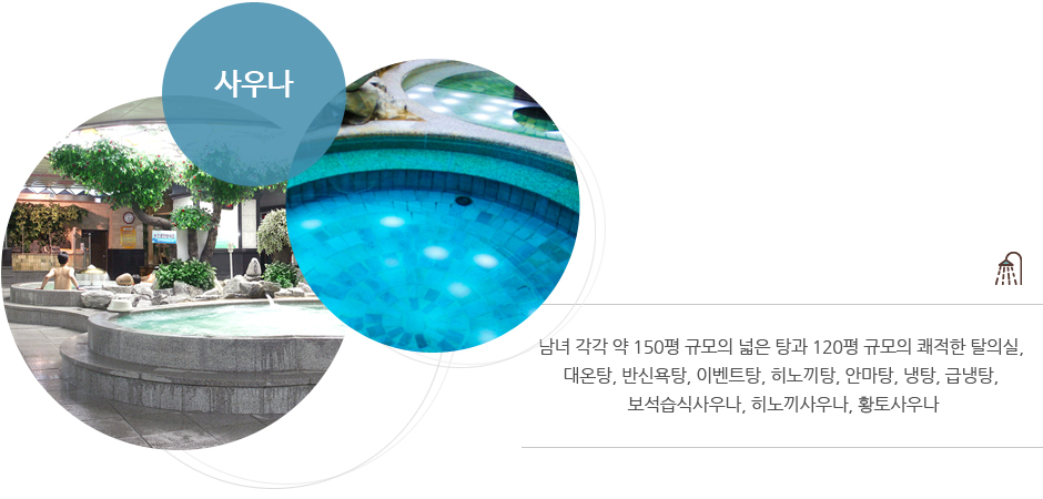 사우나 : 남녀 각각 약 150평 규모의 넓은 탕과 120평 규모의 쾌적한 탈의실, 대온탕, 반신욕탕, 이벤트탕, 히노끼탕, 안마탕, 냉탕, 급냉탕, 보석습식사우나, 히노끼사우나, 황토사우나